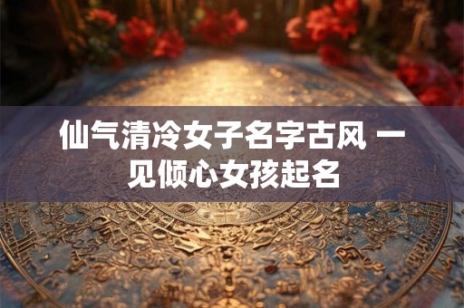仙气清冷女子名字古风 一见倾心女孩起名