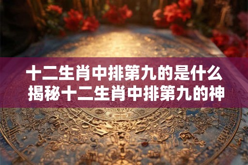 十二生肖中排第九的是什么 揭秘十二生肖中排第九的神秘动物