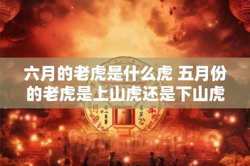 六月的老虎是什么虎 五月份的老虎是上山虎还是下山虎