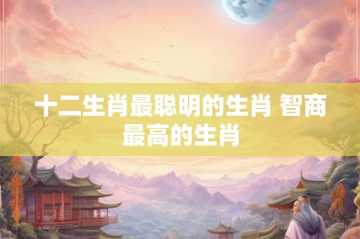 十二生肖最聪明的生肖 智商最高的生肖