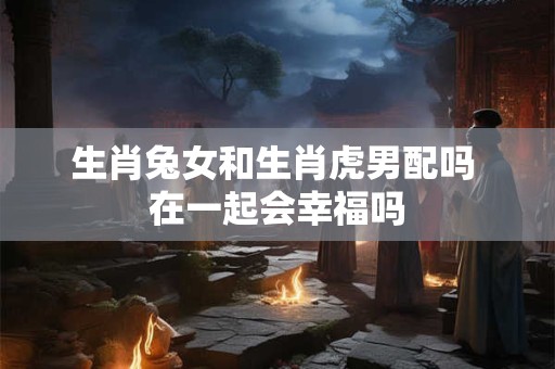 生肖兔女和生肖虎男配吗 在一起会幸福吗