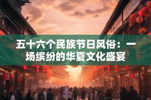 五十六个民族节日风俗：一场缤纷的华夏文化盛宴
