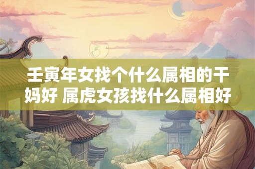 壬寅年女找个什么属相的干妈好 属虎女孩找什么属相好