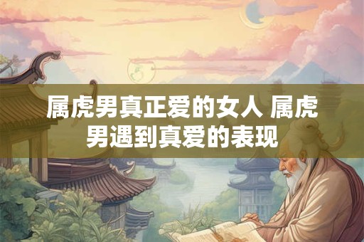 属虎男真正爱的女人 属虎男遇到真爱的表现