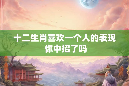 十二生肖喜欢一个人的表现 你中招了吗