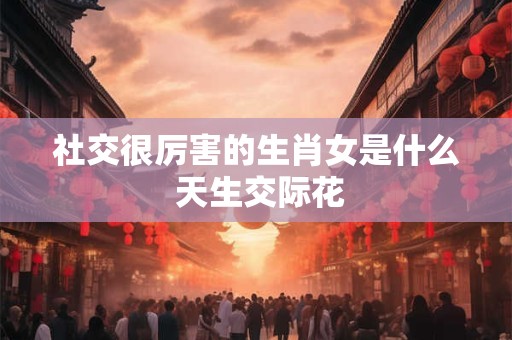 社交很厉害的生肖女是什么 天生交际花