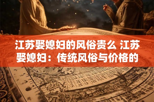 江苏娶媳妇的风俗贵么 江苏娶媳妇：传统风俗与价格的探究