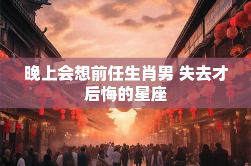 晚上会想前任生肖男 失去才后悔的星座