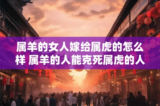 属羊的女人嫁给属虎的怎么样 属羊的人能克死属虎的人吗