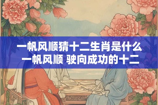 一帆风顺猜十二生肖是什么 一帆风顺 驶向成功的十二生肖