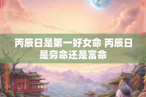 丙辰日是第一好女命 丙辰日是穷命还是富命