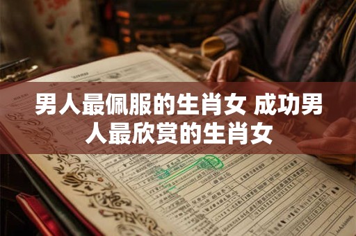 男人最佩服的生肖女 成功男人最欣赏的生肖女