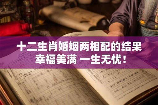 十二生肖婚姻两相配的结果 幸福美满 一生无忧！