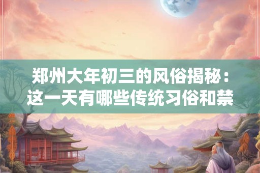 郑州大年初三的风俗揭秘：这一天有哪些传统习俗和禁忌