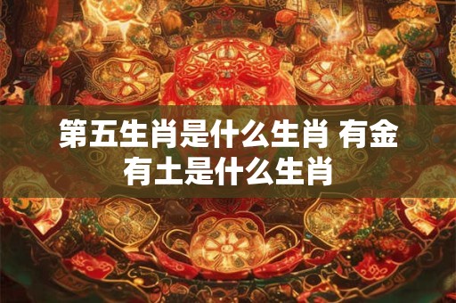 第五生肖是什么生肖 有金有土是什么生肖