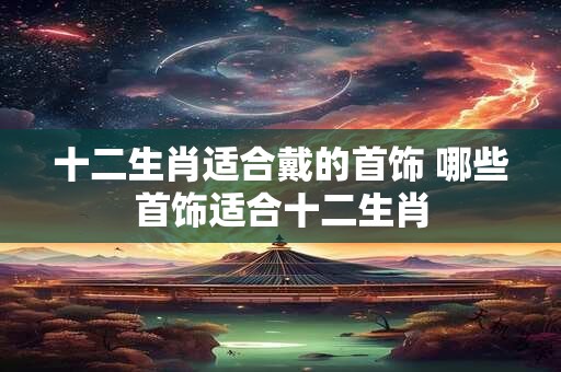 十二生肖适合戴的首饰 哪些首饰适合十二生肖