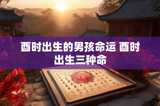酉时出生的男孩命运 酉时出生三种命 酉时出生的男孩命运 酉时出生三种命