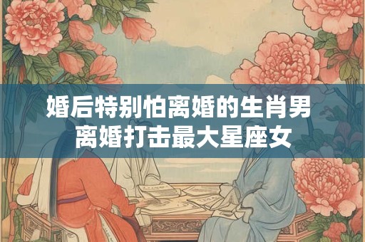 婚后特别怕离婚的生肖男 离婚打击最大星座女