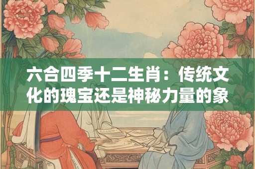 六合四季十二生肖：传统文化的瑰宝还是神秘力量的象征