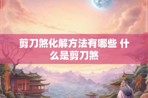 详细阅读:剪刀煞化解方法有哪些 什么是剪刀煞 剪刀煞化解方法有哪些 什么是剪刀煞