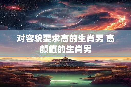 对容貌要求高的生肖男 高颜值的生肖男