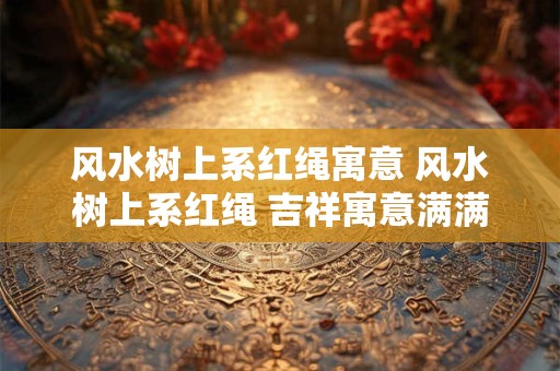 风水树上系红绳寓意 风水树上系红绳 吉祥寓意满满当当！