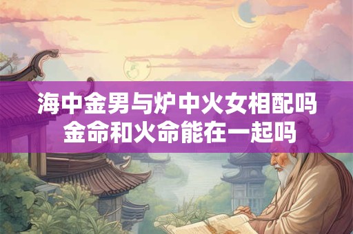 海中金男与炉中火女相配吗 金命和火命能在一起吗