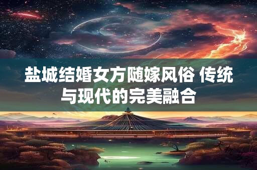 盐城结婚女方随嫁风俗 传统与现代的完美融合