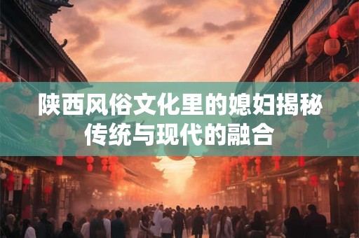 陕西风俗文化里的媳妇揭秘传统与现代的融合