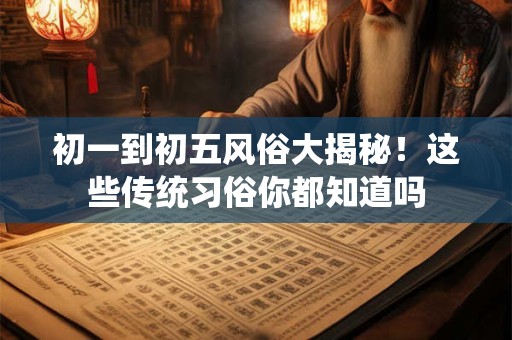 初一到初五风俗大揭秘！这些传统习俗你都知道吗