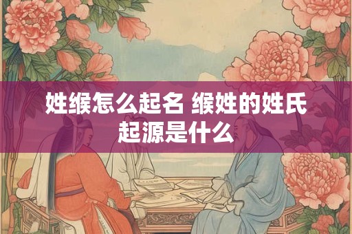 姓缑怎么起名 缑姓的姓氏起源是什么