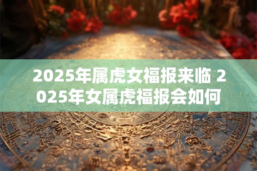 2025年属虎女福报来临 2025年女属虎福报会如何