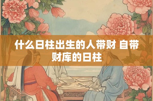 什么日柱出生的人带财 自带财库的日柱