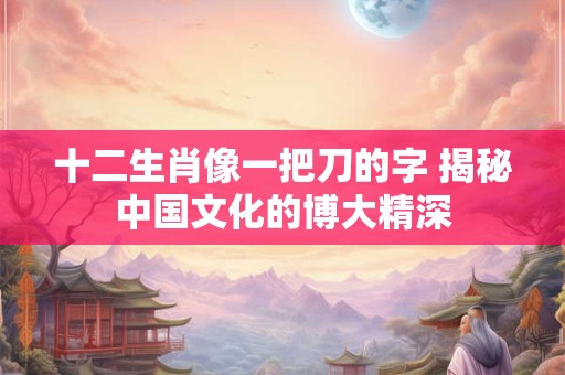 详细阅读:十二生肖像一把刀的字 揭秘中国文化的博大精深 十二生肖像一把刀的字 揭秘中国文化的博大精深