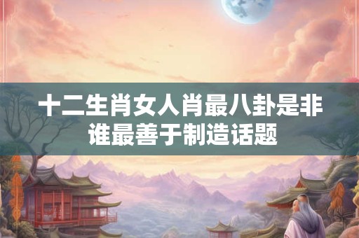 十二生肖女人肖最八卦是非 谁最善于制造话题
