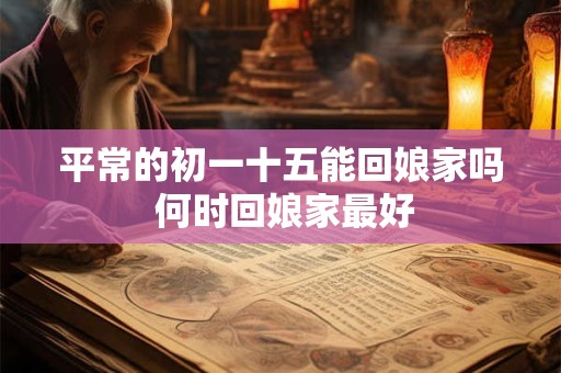 平常的初一十五能回娘家吗 何时回娘家最好