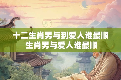 十二生肖男与到爱人谁最顺 生肖男与爱人谁最顺