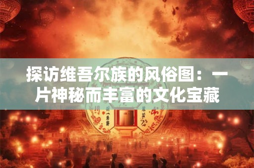 探访维吾尔族的风俗图：一片神秘而丰富的文化宝藏