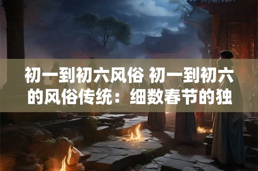 初一到初六风俗 初一到初六的风俗传统：细数春节的独特韵味