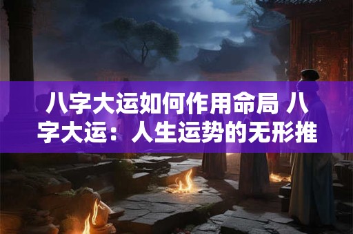 八字大运如何作用命局 八字大运：人生运势的无形推手
