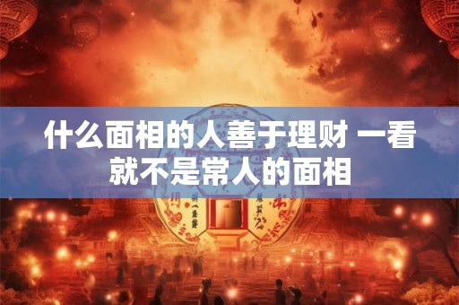 什么面相的人善于理财 一看就不是常人的面相 什么面相的人善于理财 一看就不是常人的面相