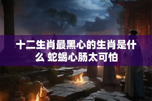 十二生肖最黑心的生肖是什么 蛇蝎心肠太可怕