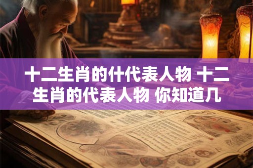 十二生肖的什代表人物 十二生肖的代表人物 你知道几个