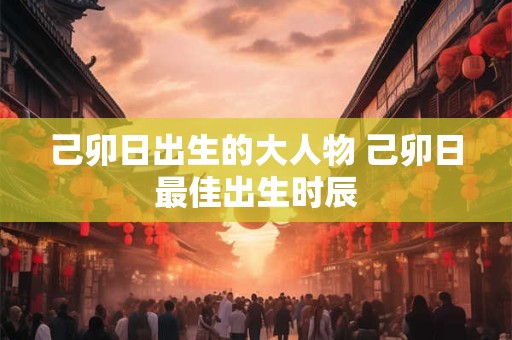 己卯日出生的大人物 己卯日最佳出生时辰