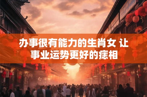 办事很有能力的生肖女 让事业运势更好的痣相