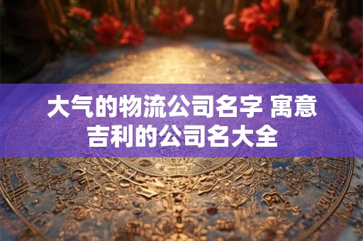 大气的物流公司名字 寓意吉利的公司名大全