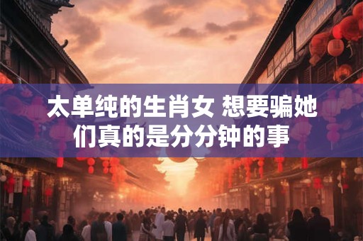 太单纯的生肖女 想要骗她们真的是分分钟的事