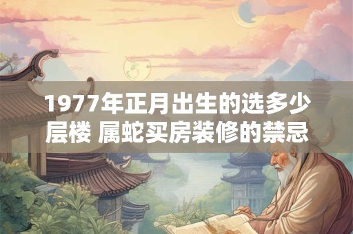 1977年正月出生的选多少层楼 属蛇买房装修的禁忌