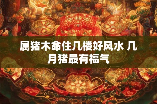 属猪木命住几楼好风水 几月猪最有福气