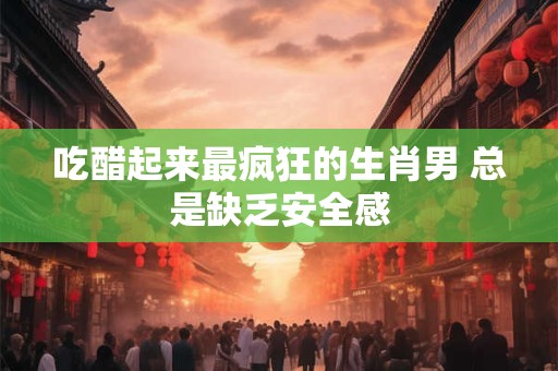 吃醋起来最疯狂的生肖男 总是缺乏安全感